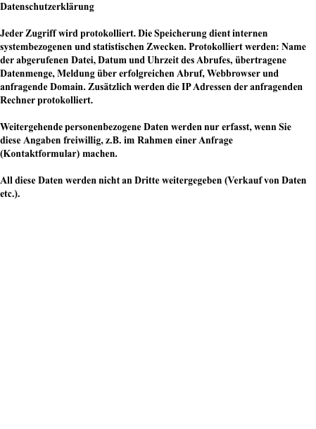 Datenschutzerklärung  Jeder Zugriff wird protokolliert. Die Speicherung dient internen systembezogenen und statistischen Zwecken. Protokolliert werden: Name der abgerufenen Datei, Datum und Uhrzeit des Abrufes, übertragene Datenmenge, Meldung über erfolgreichen Abruf, Webbrowser und anfragende Domain. Zusätzlich werden die IP Adressen der anfragenden Rechner protokolliert.   Weitergehende personenbezogene Daten werden nur erfasst, wenn Sie diese Angaben freiwillig, z.B. im Rahmen einer Anfrage (Kontaktformular) machen.   All diese Daten werden nicht an Dritte weitergegeben (Verkauf von Daten etc.).     